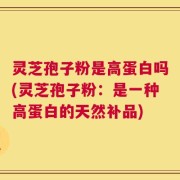灵芝孢子粉是高蛋白吗(灵芝孢子粉：是一种高蛋白的天然补品)
