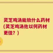灵芝鸡汤能放什么药材(灵芝鸡汤佐以何药材更佳？)
