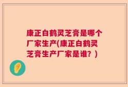 康正白鹤灵芝膏是哪个厂家生产(康正白鹤灵芝膏生产厂家是谁？)