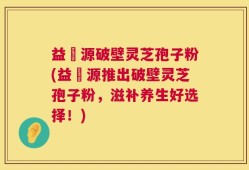 益璟源破壁灵芝孢子粉(益璟源推出破壁灵芝孢子粉，滋补养生好选择！)