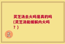 灵芝汤去火吗是真的吗(灵芝汤能缓解内火吗？)