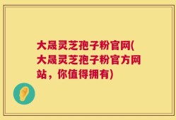 大晟灵芝孢子粉官网(大晟灵芝孢子粉官方网站，你值得拥有)