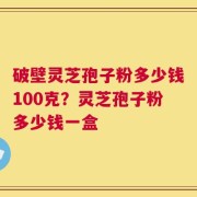 破壁灵芝孢子粉多少钱100克？灵芝孢子粉多少钱一盒