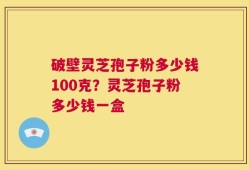 破壁灵芝孢子粉多少钱100克？灵芝孢子粉多少钱一盒