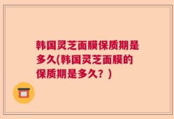 韩国灵芝面膜保质期是多久(韩国灵芝面膜的保质期是多久？)