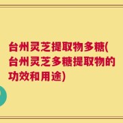 台州灵芝提取物多糖(台州灵芝多糖提取物的功效和用途)
