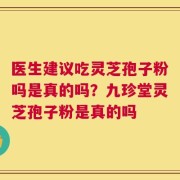 医生建议吃灵芝孢子粉吗是真的吗？九珍堂灵芝孢子粉是真的吗