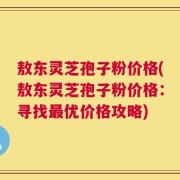 敖东灵芝孢子粉价格(敖东灵芝孢子粉价格：寻找最优价格攻略)