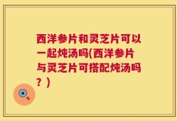 西洋参片和灵芝片可以一起炖汤吗(西洋参片与灵芝片可搭配炖汤吗？)