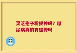 灵芝孢子粉提神吗？糖尿病真的有遗传吗