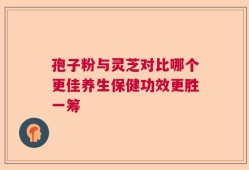 孢子粉与灵芝对比哪个更佳养生保健功效更胜一筹