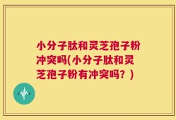 小分子肽和灵芝孢子粉冲突吗(小分子肽和灵芝孢子粉有冲突吗？)