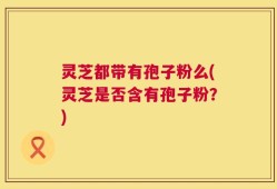 灵芝都带有孢子粉么(灵芝是否含有孢子粉？)