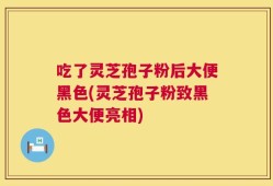 吃了灵芝孢子粉后大便黑色(灵芝孢子粉致黑色大便亮相)