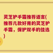 灵芝护手霜推荐语言(推荐几款好用的灵芝护手霜，保护双手的佳选)