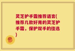 灵芝护手霜推荐语言(推荐几款好用的灵芝护手霜，保护双手的佳选)