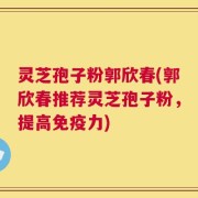灵芝孢子粉郭欣春(郭欣春推荐灵芝孢子粉，提高免疫力)