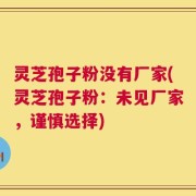 灵芝孢子粉没有厂家(灵芝孢子粉：未见厂家，谨慎选择)