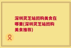 深圳灵芝站团购美食在哪里(深圳灵芝站团购美食推荐)