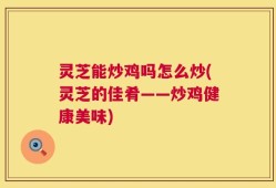 灵芝能炒鸡吗怎么炒(灵芝的佳肴——炒鸡健康美味)