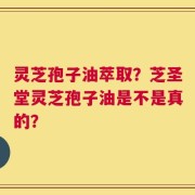 灵芝孢子油萃取？芝圣堂灵芝孢子油是不是真的？