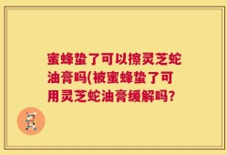 蜜蜂蛰了可以擦灵芝蛇油膏吗(被蜜蜂蛰了可用灵芝蛇油膏缓解吗？