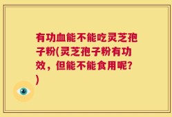 有功血能不能吃灵芝孢子粉(灵芝孢子粉有功效，但能不能食用呢？)