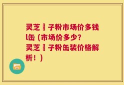 灵芝垉子粉市场价多钱l缶 (市场价多少？灵芝垉子粉缶装价格解析！)