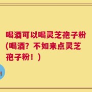 喝酒可以喝灵芝孢子粉(喝酒？不如来点灵芝孢子粉！)