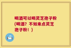 喝酒可以喝灵芝孢子粉(喝酒？不如来点灵芝孢子粉！)