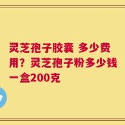 灵芝孢子胶囊 多少费用？灵芝孢子粉多少钱一盒200克
