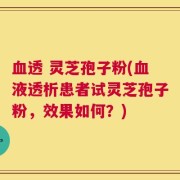 血透 灵芝孢子粉(血液透析患者试灵芝孢子粉，效果如何？)
