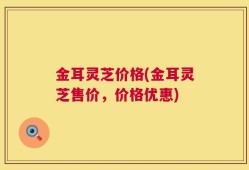 金耳灵芝价格(金耳灵芝售价，价格优惠)