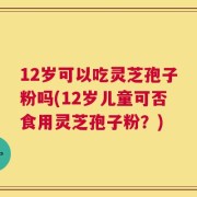 12岁可以吃灵芝孢子粉吗(12岁儿童可否食用灵芝孢子粉？)