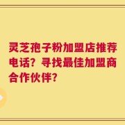 灵芝孢子粉加盟店推荐电话？寻找最佳加盟商合作伙伴？