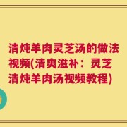 清炖羊肉灵芝汤的做法视频(清爽滋补：灵芝清炖羊肉汤视频教程)