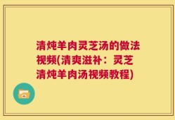 清炖羊肉灵芝汤的做法视频(清爽滋补：灵芝清炖羊肉汤视频教程)