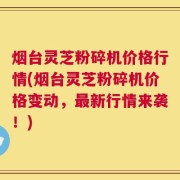 烟台灵芝粉碎机价格行情(烟台灵芝粉碎机价格变动，最新行情来袭！)