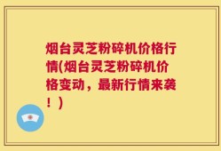 烟台灵芝粉碎机价格行情(烟台灵芝粉碎机价格变动，最新行情来袭！)