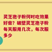 灵芝孢子粉何时吃效果好些？破壁灵芝孢子粉每天服用几次，每次服多少