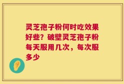 灵芝孢子粉何时吃效果好些？破壁灵芝孢子粉每天服用几次，每次服多少