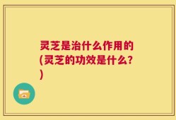 灵芝是治什么作用的 (灵芝的功效是什么？)