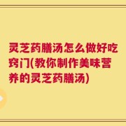 灵芝药膳汤怎么做好吃窍门(教你制作美味营养的灵芝药膳汤)