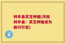 利辛县灵芝种植(河南利辛县：灵芝种植成为新兴行业)