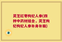 灵芝红枣枸杞人参(四种中药材组合，灵芝枸杞枸杞人参补身补脑)