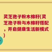 灵芝孢子粉木棉籽(灵芝孢子粉与木棉籽搭配，开启健康生活新模式)