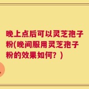 晚上点后可以灵芝孢子粉(晚间服用灵芝孢子粉的效果如何？)