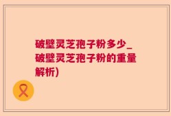 破壁灵芝孢子粉多少_破壁灵芝孢子粉的重量解析)