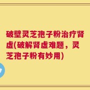 破壁灵芝孢子粉治疗肾虚(破解肾虚难题，灵芝孢子粉有妙用)