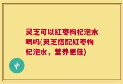 灵芝可以红枣枸杞泡水喝吗(灵芝搭配红枣枸杞泡水，营养更佳)